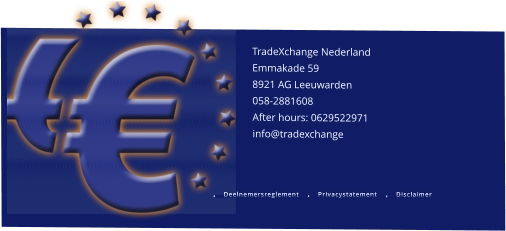 TradeXchange Nederland    Emmakade 59 8921 AG Leeuwarden 058-2881608 After hours: 0629522971 info@tradexchange.        Deelnemersreglement Privacystatement Disclaimer Deelnemersreglement Privacystatement Disclaimer