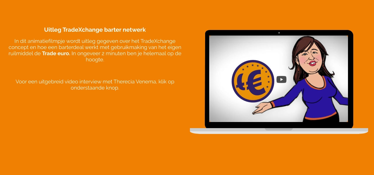 Uitleg TradeXchange barter netwerk In dit animatiefilmpje wordt uitleg gegeven over het TradeXchange concept en hoe een barterdeal werkt met gebruikmaking van het eigen ruilmiddel de Trade euro. In ongeveer 2 minuten ben je helemaal op de hoogte.  Voor een uitgebreid video interview met Therecia Venema, klik op onderstaande knop.