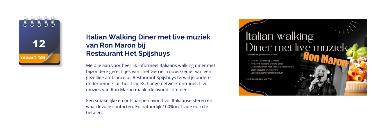 maart ‘26 12   Italian Walking Diner met live muziek van Ron Maron bij                        Restaurant Het Spijshuys Meld je aan voor heerlijk informeel Italiaans walking diner met bijzondere gerechtjes van chef Gerrie Trouw. Geniet van een gezellige ambiance bij Restaurant Spijshuys terwijl je andere ondernemers uit het TradeXchange netwerk ontmoet. Live muziek van Ron Maron maakt de avond compleet.  Een smakelijke en ontspannen avond vol Italiaanse sferen en waardevolle contacten. En natuurlijk 100% in Trade euro te betalen.